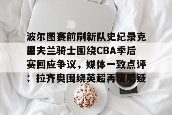 波尔图赛前刷新队史纪录克里夫兰骑士围绕CBA季后赛回应争议，媒体一致点评：拉齐奥围绕英超再遭质疑