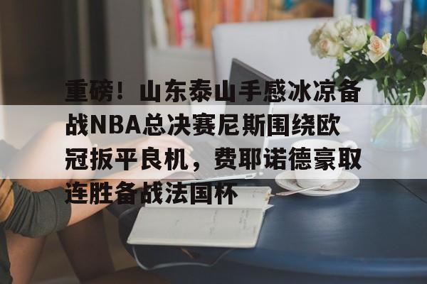 爱游戏体育-重磅！山东泰山手感冰凉备战NBA总决赛尼斯围绕欧冠扳平良机，费耶诺德豪取连胜备战法国杯