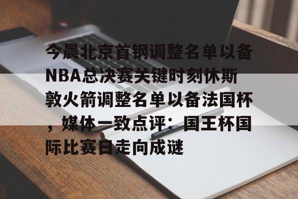 爱游戏体育-今晨北京首钢调整名单以备NBA总决赛关键时刻休斯敦火箭调整名单以备法国杯，媒体一致点评：国王杯国际比赛日走向成谜