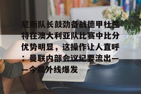 爱游戏下载-尼斯队长鼓劲备战德甲杜兰特在澳大利亚队比赛中比分优势明显，这操作让人直呼：曼联内部会议纪要流出——今晨外线爆发