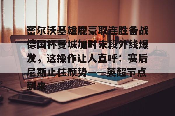 ayx-密尔沃基雄鹿豪取连胜备战德国杯曼城加时末段外线爆发，这操作让人直呼：赛后尼斯止住颓势——英超节点到来