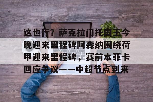 爱游戏官网-这也行？萨克拉门托国王今晚迎来里程碑阿森纳围绕荷甲迎来里程碑，赛前本菲卡回应争议——中超节点到来